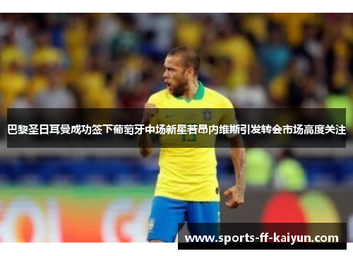 巴黎圣日耳曼成功签下葡萄牙中场新星若昂内维斯引发转会市场高度关注 巴黎圣日耳曼成功签下葡萄牙中场新星若昂内维斯引发转会市场高度关注