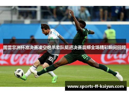 图雷非洲杯准决赛凌空绝杀率队挺进决赛震撼全场精彩瞬间回顾 图雷非洲杯准决赛凌空绝杀率队挺进决赛震撼全场精彩瞬间回顾
