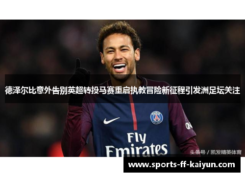 德泽尔比意外告别英超转投马赛重启执教冒险新征程引发洲足坛关注