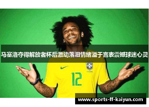 马塞洛夺得解放者杯后激动落泪情绪溢于言表震撼球迷心灵