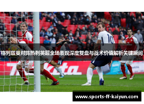 格列兹曼对阵热刺英超全场表现深度复盘与战术价值解析关键瞬间