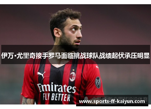 伊万·尤里奇接手罗马面临挑战球队战绩起伏承压明显