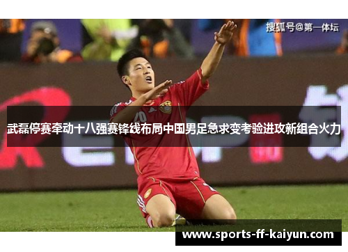 武磊停赛牵动十八强赛锋线布局中国男足急求变考验进攻新组合火力
